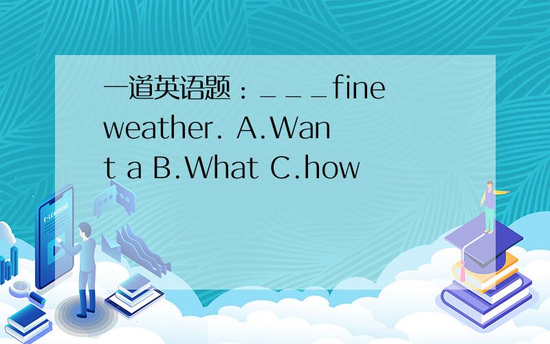 一道英语题：___fine weather. A.Want a B.What C.how