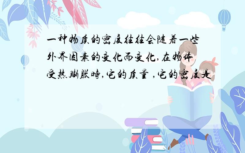 一种物质的密度往往会随着一些外界因素的变化而变化,在物体受热膨胀时,它的质量 ,它的密度是