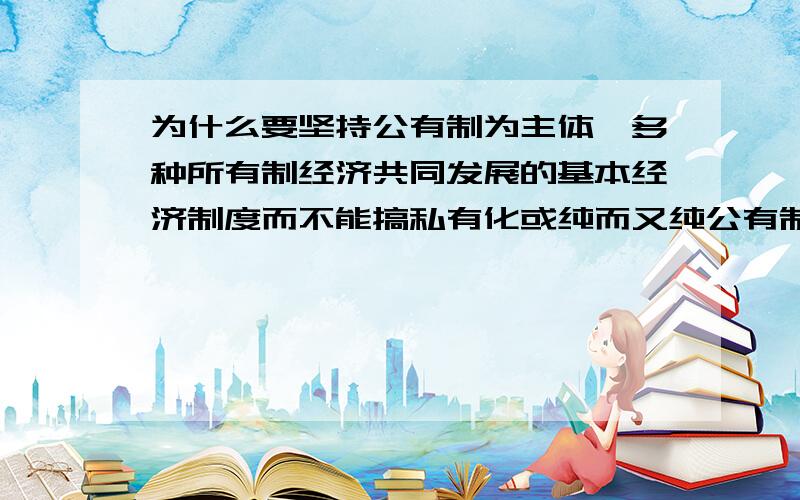 为什么要坚持公有制为主体,多种所有制经济共同发展的基本经济制度而不能搞私有化或纯而又纯公有制