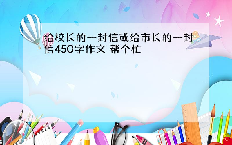 给校长的一封信或给市长的一封信450字作文 帮个忙