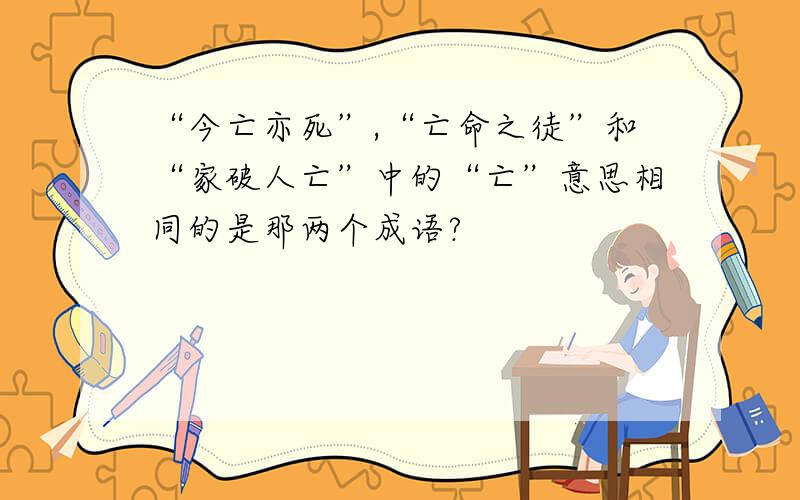 “今亡亦死”,“亡命之徒”和“家破人亡”中的“亡”意思相同的是那两个成语?