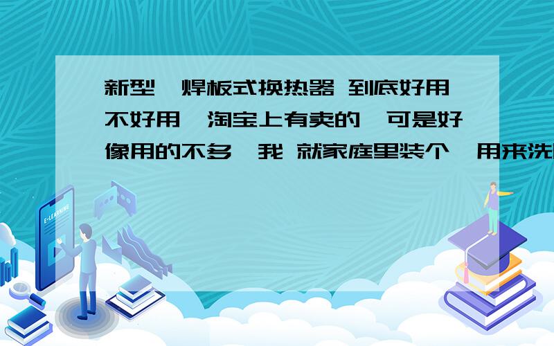 新型钎焊板式换热器 到底好用不好用,淘宝上有卖的,可是好像用的不多,我 就家庭里装个,用来洗脚,洗脸,洗碗热水用