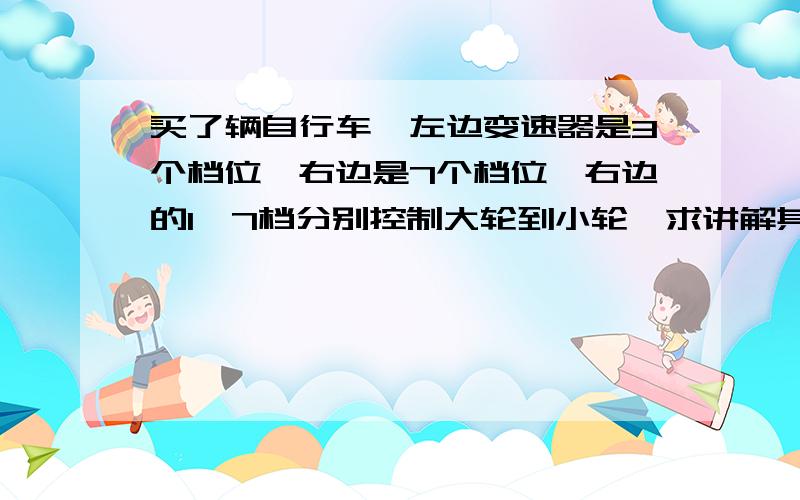 买了辆自行车,左边变速器是3个档位,右边是7个档位,右边的1—7档分别控制大轮到小轮,求讲解其作用.