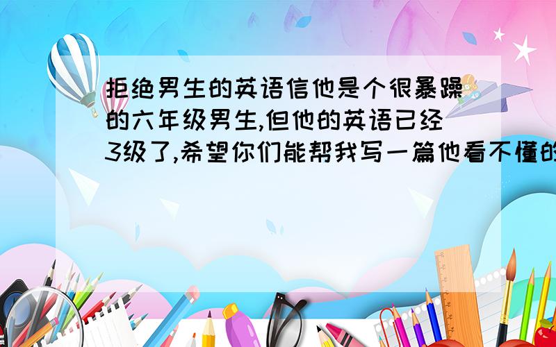 拒绝男生的英语信他是个很暴躁的六年级男生,但他的英语已经3级了,希望你们能帮我写一篇他看不懂的英语信他是个很暴躁的六年级