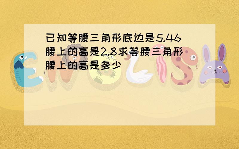 已知等腰三角形底边是5.46腰上的高是2.8求等腰三角形腰上的高是多少