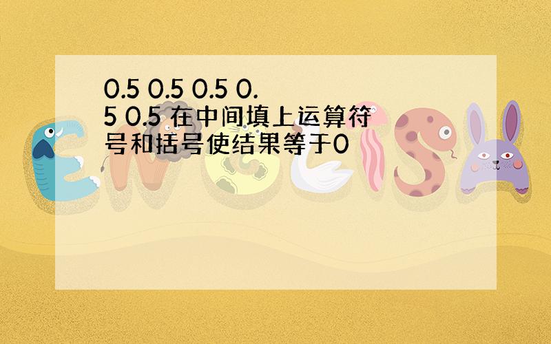 0.5 0.5 0.5 0.5 0.5 在中间填上运算符号和括号使结果等于0