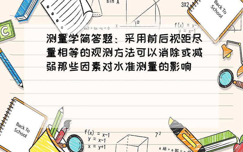 测量学简答题：采用前后视距尽量相等的观测方法可以消除或减弱那些因素对水准测量的影响