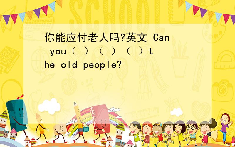 你能应付老人吗?英文 Can you（ ）（ ）（ ）the old people?