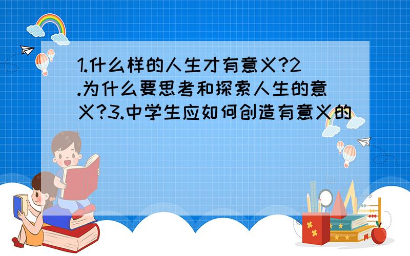 1.什么样的人生才有意义?2.为什么要思考和探索人生的意义?3.中学生应如何创造有意义的