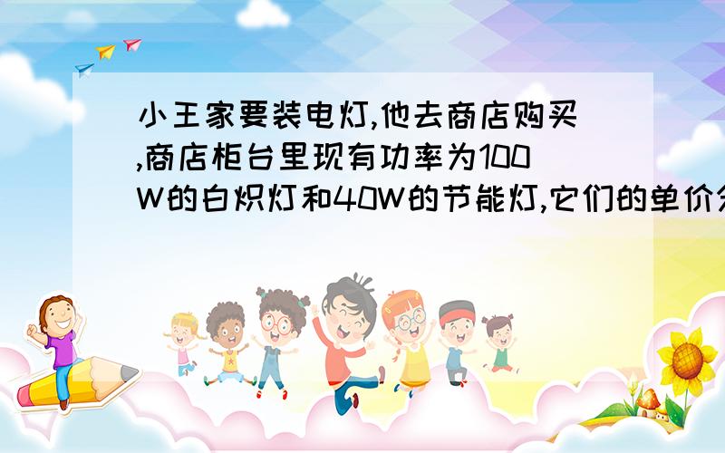 小王家要装电灯,他去商店购买,商店柜台里现有功率为100W的白炽灯和40W的节能灯,它们的单价分别为2元和32元.经了解