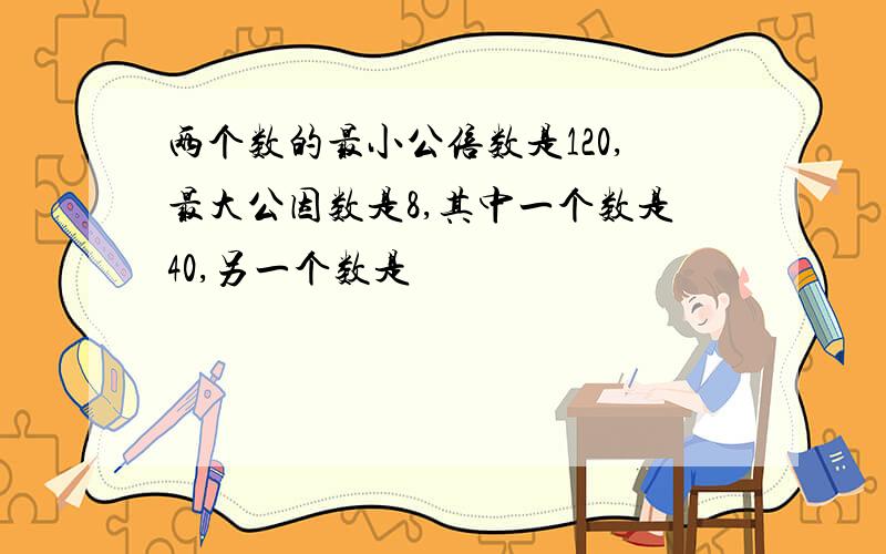 两个数的最小公倍数是120,最大公因数是8,其中一个数是40,另一个数是