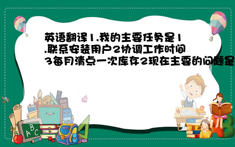 英语翻译1.我的主要任务是1.联系安装用户2协调工作时间3每月清点一次库存2现在主要的问题是,工程师的工作量不均匀,北方