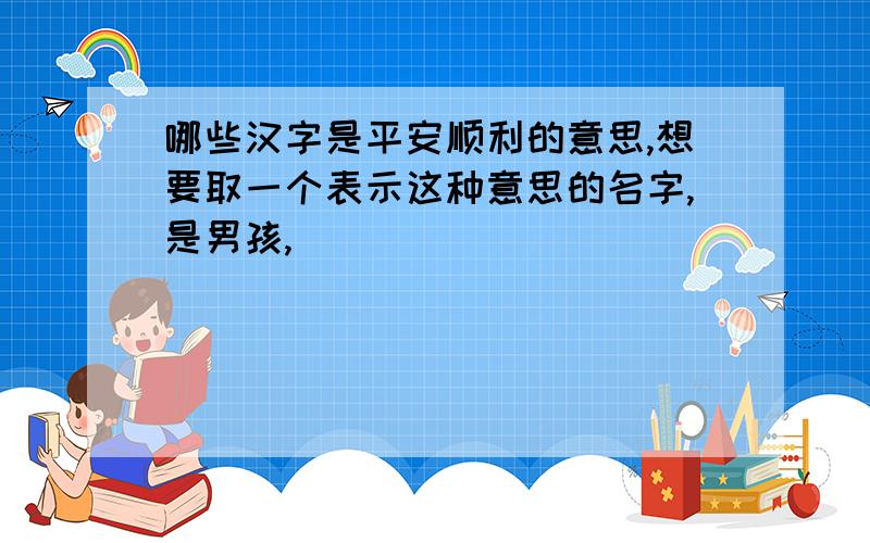 哪些汉字是平安顺利的意思,想要取一个表示这种意思的名字,是男孩,