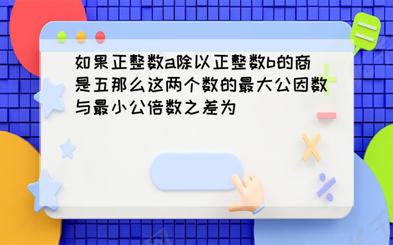 如果正整数a除以正整数b的商是五那么这两个数的最大公因数与最小公倍数之差为___