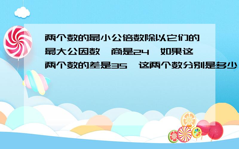 两个数的最小公倍数除以它们的最大公因数,商是24,如果这两个数的差是35,这两个数分别是多少