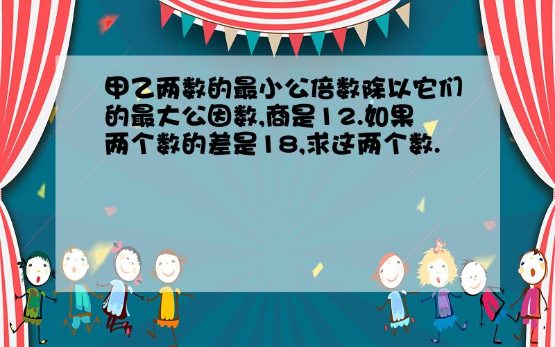 甲乙两数的最小公倍数除以它们的最大公因数,商是12.如果两个数的差是18,求这两个数.