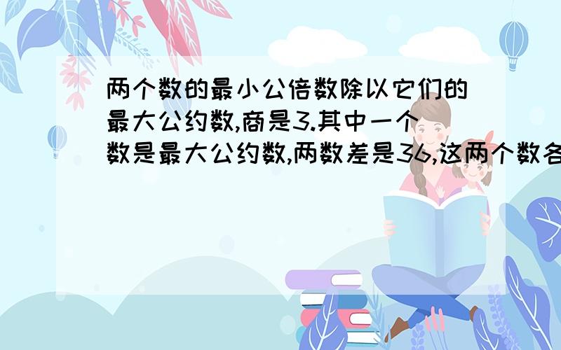 两个数的最小公倍数除以它们的最大公约数,商是3.其中一个数是最大公约数,两数差是36,这两个数各是多少?