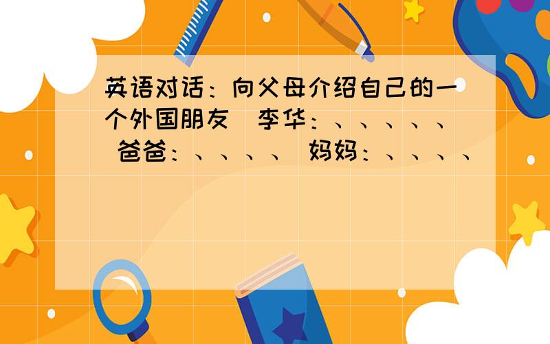 英语对话：向父母介绍自己的一个外国朋友（李华：、、、、、 爸爸：、、、、 妈妈：、、、、）