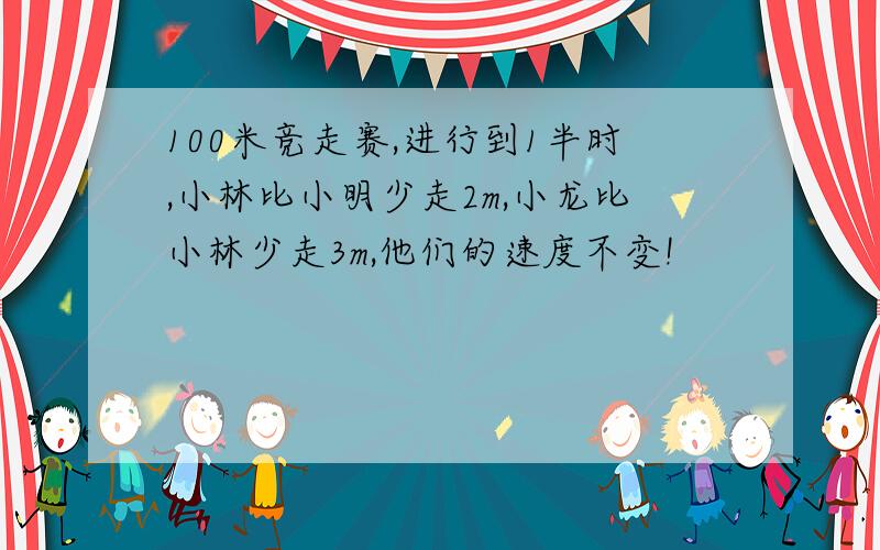 100米竞走赛,进行到1半时,小林比小明少走2m,小龙比小林少走3m,他们的速度不变!