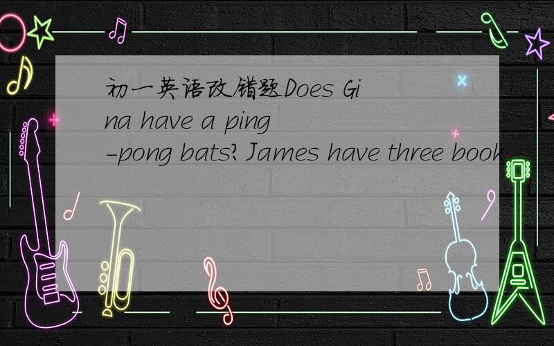 初一英语改错题Does Gina have a ping-pong bats?James have three book