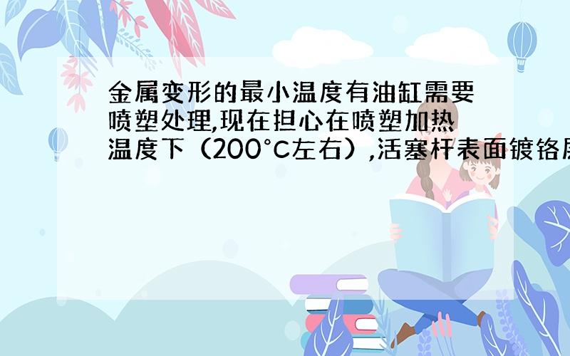 金属变形的最小温度有油缸需要喷塑处理,现在担心在喷塑加热温度下（200°C左右）,活塞杆表面镀铬层被破坏,和油缸整体形变