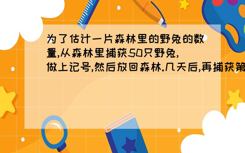 为了估计一片森林里的野兔的数量,从森林里捕获50只野兔,做上记号,然后放回森林.几天后,再捕获第二批野兔55只,发现其中