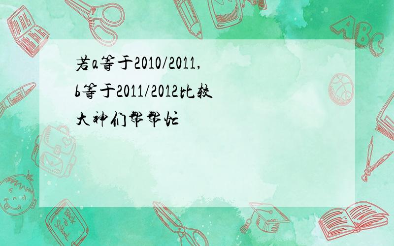 若a等于2010/2011,b等于2011/2012比较大神们帮帮忙