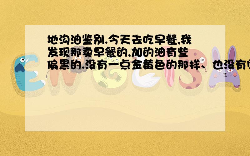 地沟油鉴别.今天去吃早餐,我发现那卖早餐的,加的油有些 偏黑的.没有一点金黄色的那样、也没有闻到什么香味.我也怀疑.是不