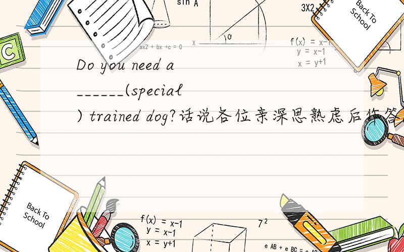 Do you need a ______(special) trained dog?话说各位亲深思熟虑后作答,最好说明理