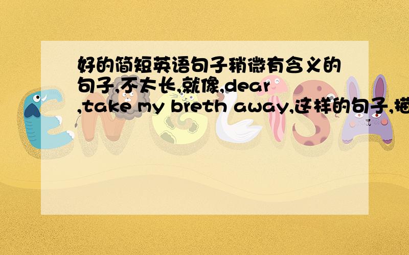 好的简短英语句子稍微有含义的句子,不太长,就像,dear,take my breth away,这样的句子,描写两人的感