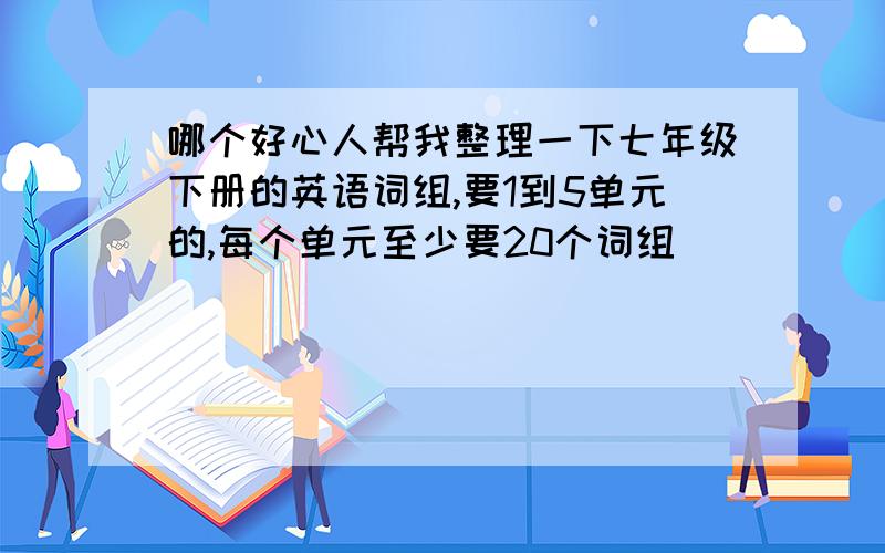 哪个好心人帮我整理一下七年级下册的英语词组,要1到5单元的,每个单元至少要20个词组