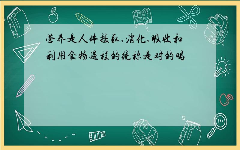 营养是人体摄取,消化,吸收和利用食物过程的统称是对的吗