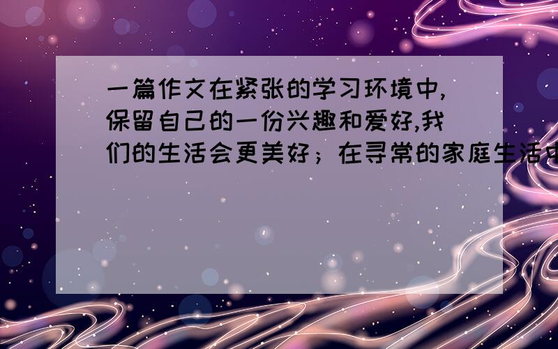 一篇作文在紧张的学习环境中,保留自己的一份兴趣和爱好,我们的生活会更美好；在寻常的家庭生活中营造温馨和谐的氛围,我们的生