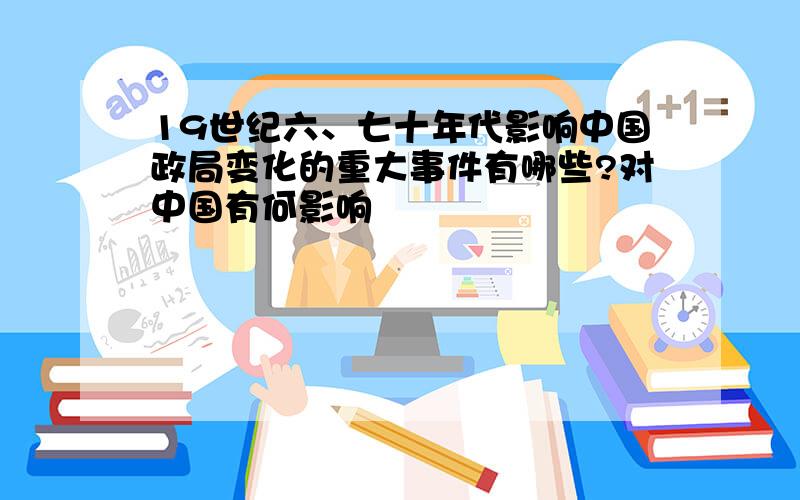 19世纪六、七十年代影响中国政局变化的重大事件有哪些?对中国有何影响