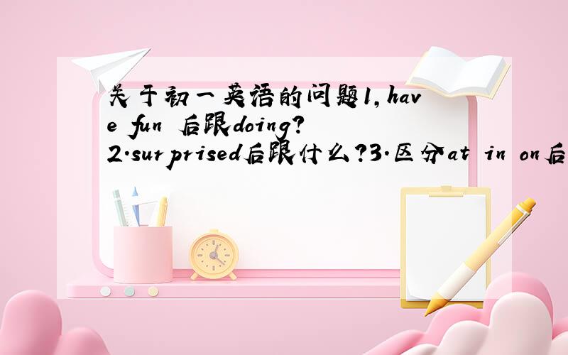 关于初一英语的问题1，have fun 后跟doing?2.surprised后跟什么？3.区分at in on后各跟什