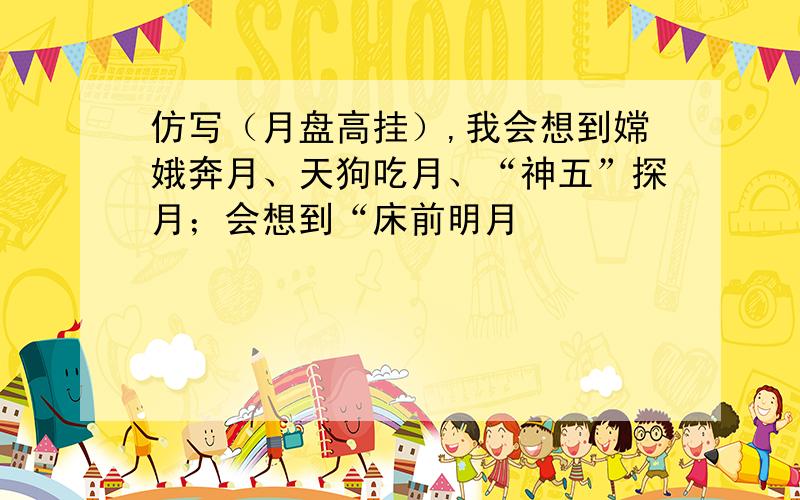 仿写（月盘高挂）,我会想到嫦娥奔月、天狗吃月、“神五”探月；会想到“床前明月