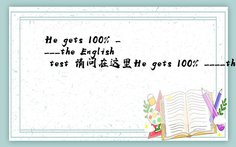 He gets 100% ____the English test 请问在这里He gets 100% ____the