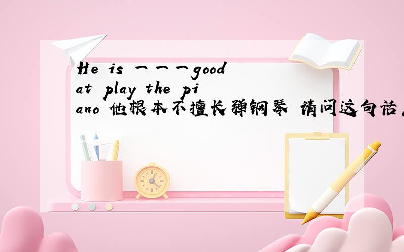 He is 一一一good at play the piano 他根本不擅长弹钢琴 请问这句话怎