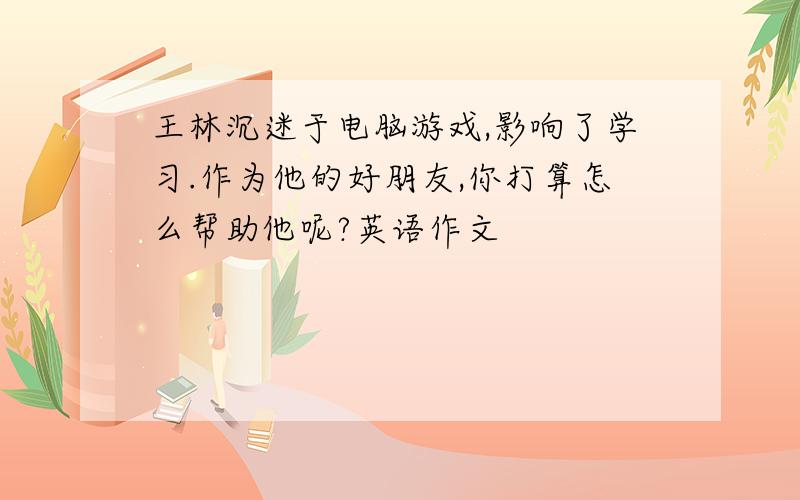 王林沉迷于电脑游戏,影响了学习.作为他的好朋友,你打算怎么帮助他呢?英语作文