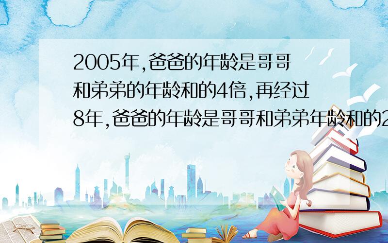 2005年,爸爸的年龄是哥哥和弟弟的年龄和的4倍,再经过8年,爸爸的年龄是哥哥和弟弟年龄和的2倍,