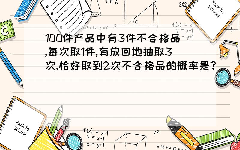 100件产品中有3件不合格品,每次取1件,有放回地抽取3次,恰好取到2次不合格品的概率是?