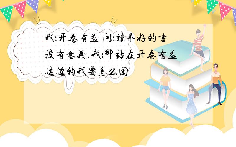 我：开卷有益 问：读不好的书没有意义.我：那站在开卷有益这边的我要怎么回