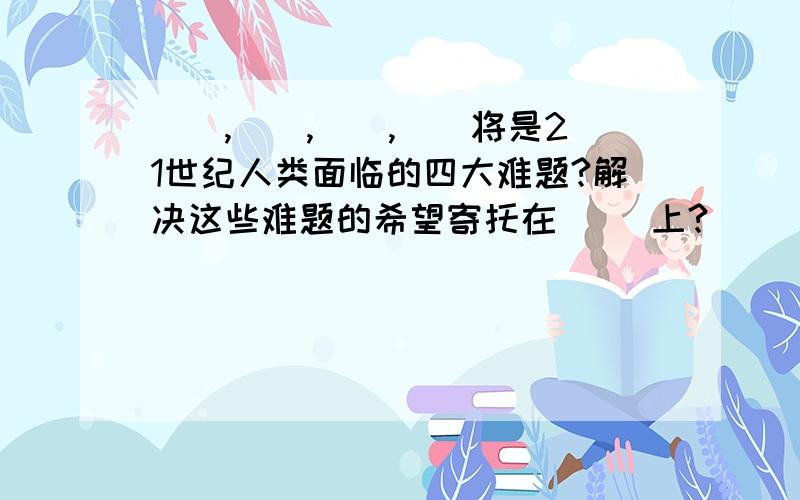 （）,（）,（）,（）将是21世纪人类面临的四大难题?解决这些难题的希望寄托在（ ）上?