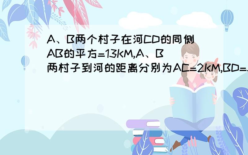 A、B两个村子在河CD的同侧AB的平方=13KM,A、B两村子到河的距离分别为AC=2KM,BD=3KM..现在要在河边