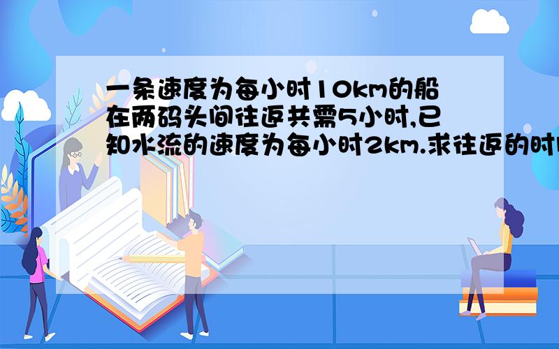 一条速度为每小时10km的船在两码头间往返共需5小时,已知水流的速度为每小时2km.求往返的时间各是多少?