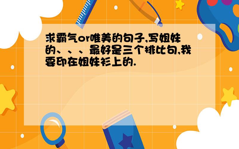 求霸气or唯美的句子,写姐妹的、、、最好是三个排比句,我要印在姐妹衫上的.