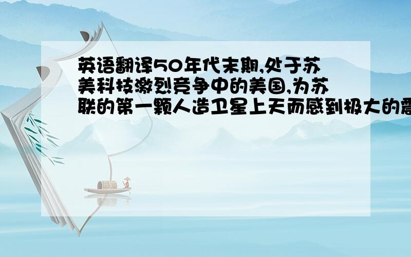 英语翻译50年代末期,处于苏美科技激烈竞争中的美国,为苏联的第一颗人造卫星上天而感到极大的震惊.认为自己在技术、军事和人