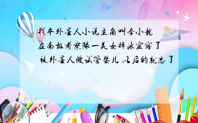 找本外星人小说主角叫李小龙 在南极考察队一美女掉冰窟窿了 被外星人做试管婴儿 以后的就忘了