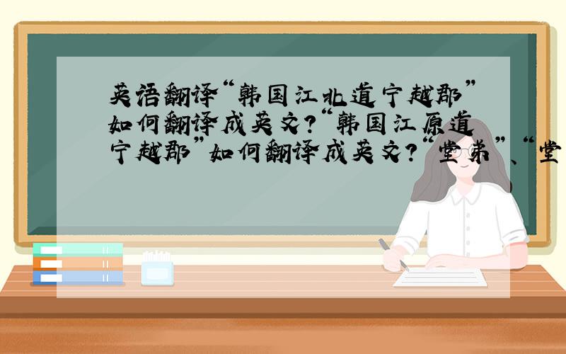 英语翻译“韩国江北道宁越郡”如何翻译成英文?“韩国江原道宁越郡”如何翻译成英文？“堂弟”、“堂弟妹”如何翻译成英文？