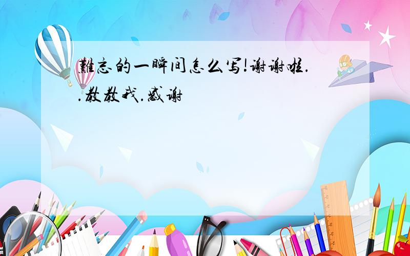 难忘的一瞬间怎么写!谢谢啦..教教我.感谢